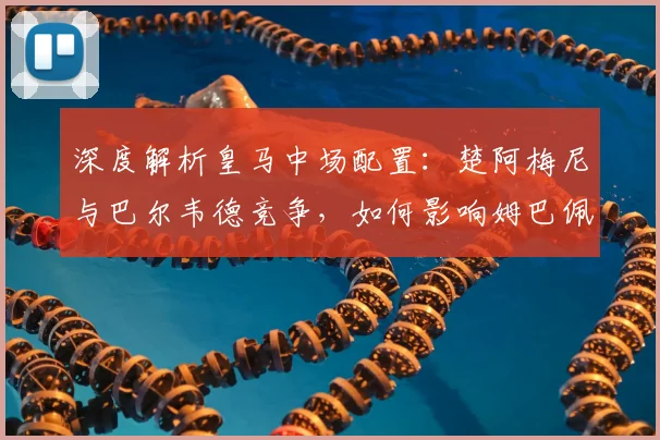 深度解析皇马中场配置：楚阿梅尼与巴尔韦德竞争，如何影响姆巴佩与战术？