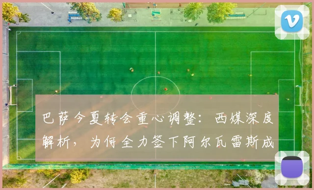 巴萨今夏转会重心调整：西媒深度解析，为何全力签下阿尔瓦雷斯成关键一步