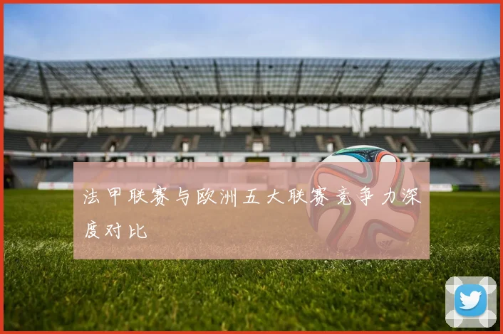 法甲联赛与欧洲五大联赛竞争力深度对比
