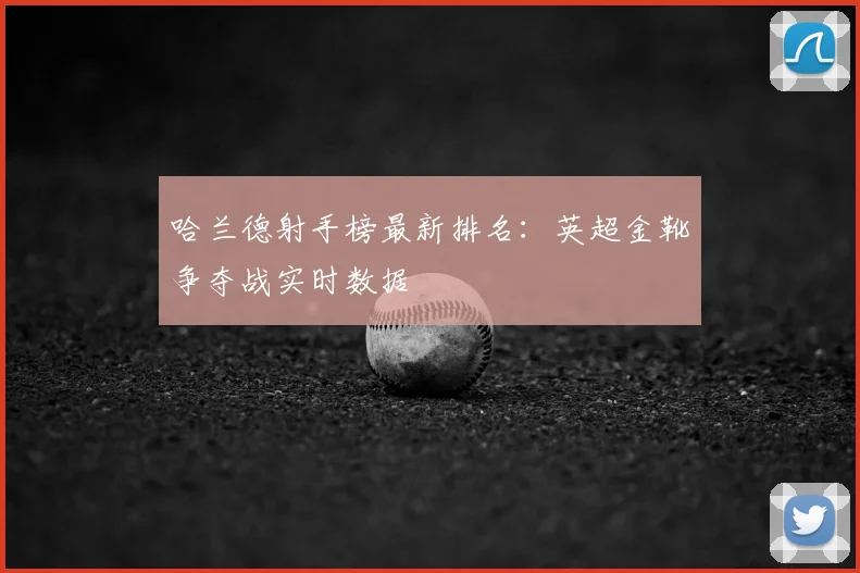 哈兰德射手榜最新排名：英超金靴争夺战实时数据