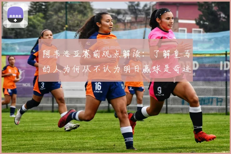 阿韦洛亚赛前观点解读：了解皇马的人为何从不认为明日赢球是奇迹，深度解析球队实力与心态