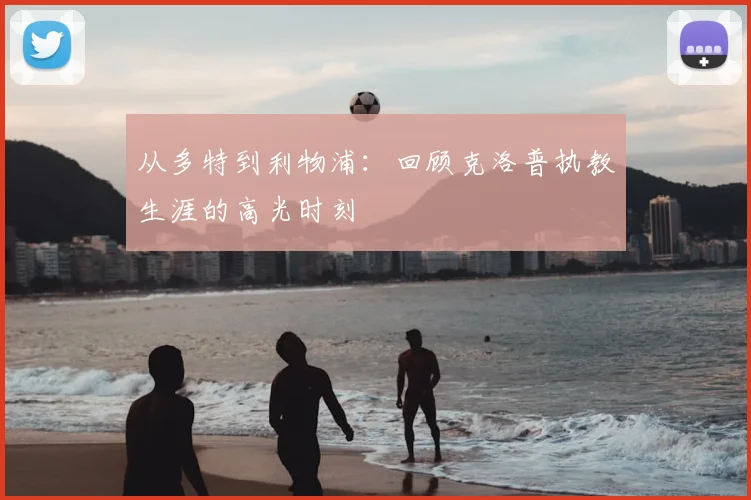 从多特到利物浦:回顾克洛普执教生涯的高光时刻