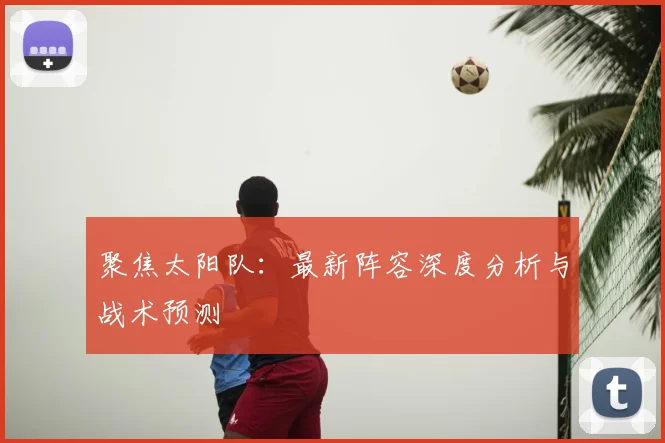 聚焦太阳队：最新阵容深度分析与战术预测