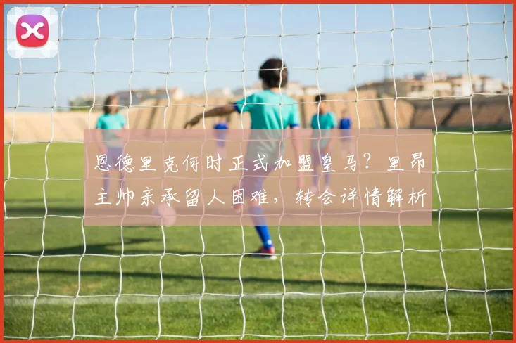 恩德里克何时正式加盟皇马？里昂主帅亲承留人困难，转会详情解析