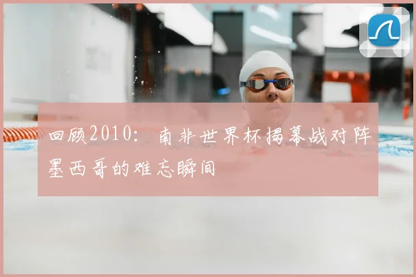 回顾2010：南非世界杯揭幕战对阵墨西哥的难忘瞬间