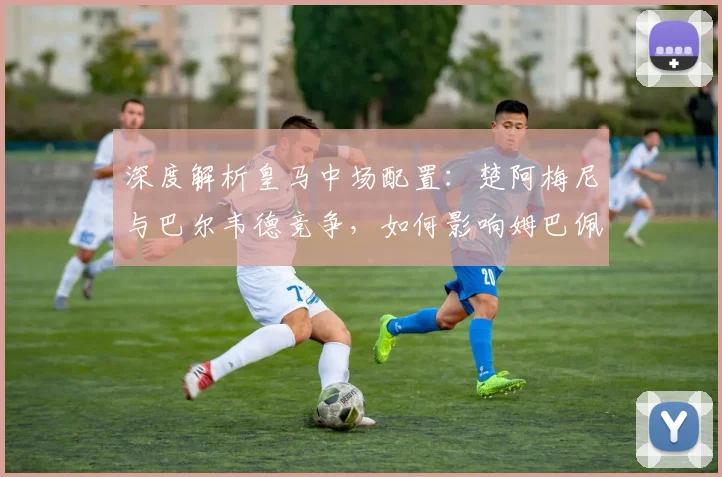深度解析皇马中场配置:楚阿梅尼与巴尔韦德竞争,如何影响姆巴佩与战术?