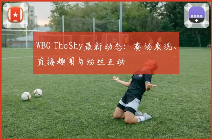 WBG TheShy最新动态：赛场表现、直播趣闻与粉丝互动