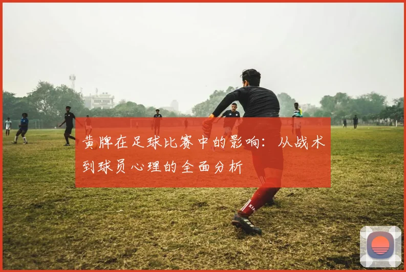 黄牌在足球比赛中的影响：从战术到球员心理的全面分析