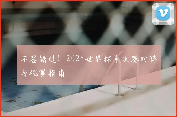 不容错过！2026世界杯半决赛对阵与观赛指南
