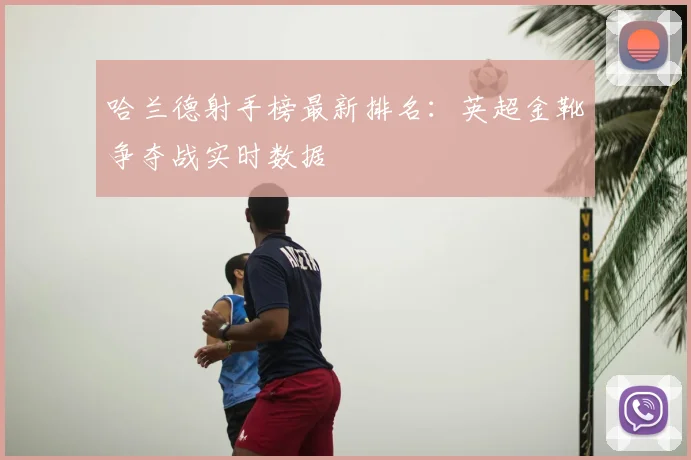 哈兰德射手榜最新排名：英超金靴争夺战实时数据