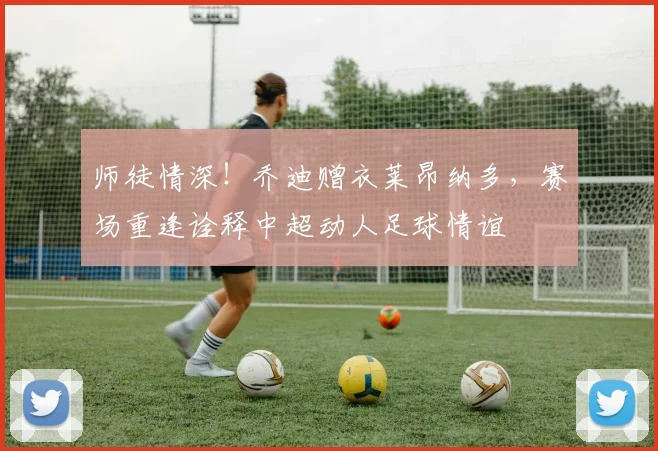 师徒情深！乔迪赠衣莱昂纳多，赛场重逢诠释中超动人足球情谊