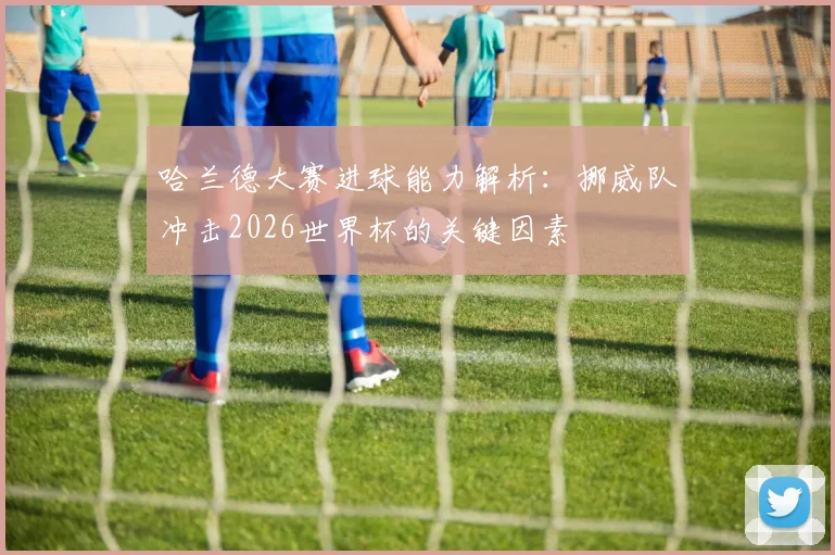 哈兰德大赛进球能力解析:挪威队冲击2026世界杯的关键因素