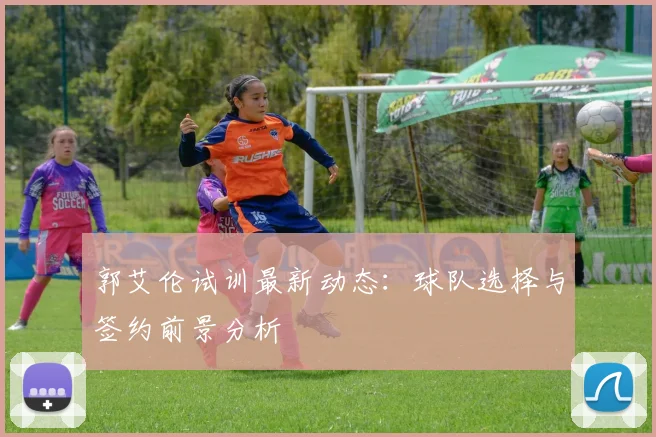 郭艾伦试训最新动态：球队选择与签约前景分析