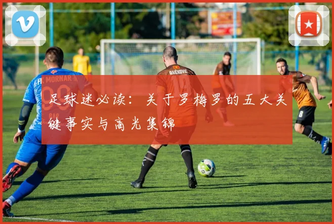 足球迷必读：关于罗梅罗的五大关键事实与高光集锦