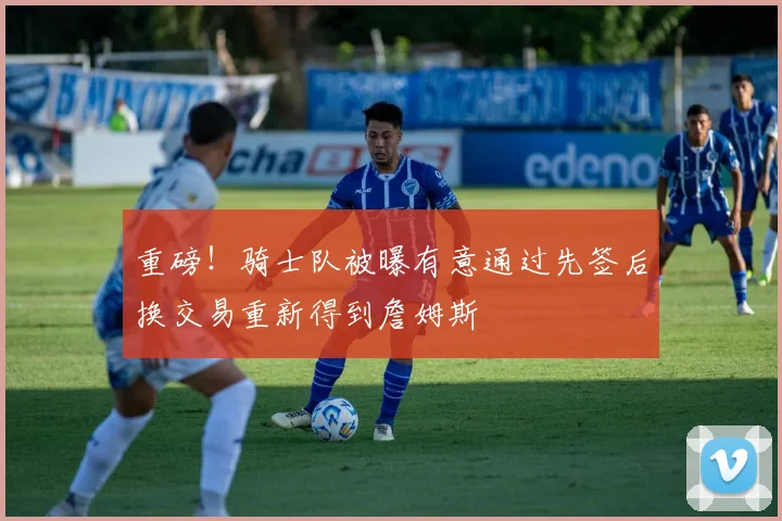 重磅！骑士队被曝有意通过先签后换交易重新得到詹姆斯