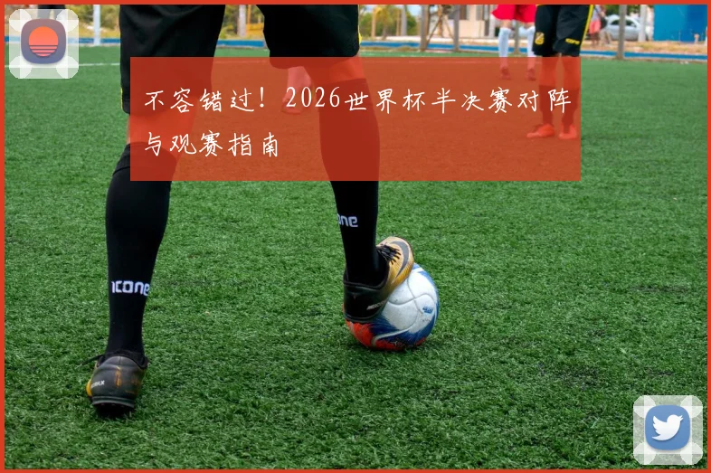 不容错过!2026世界杯半决赛对阵与观赛指南
