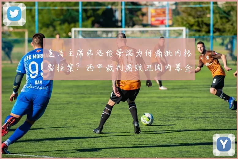 皇马主席弗洛伦蒂诺为何痛批内格雷拉案?西甲裁判腐败丑闻内幕全解析
