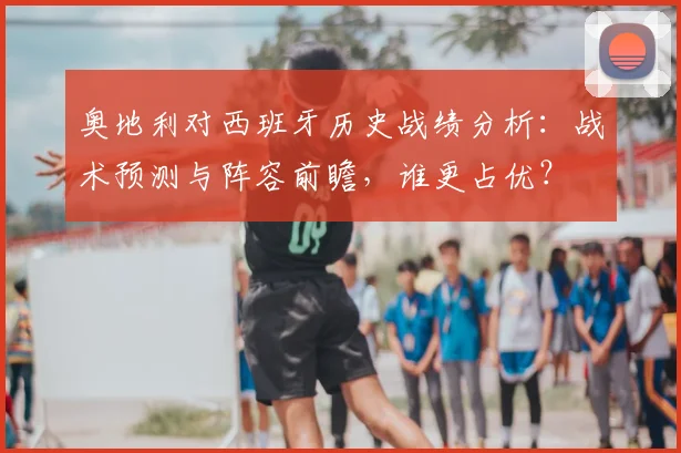奥地利对西班牙历史战绩分析：战术预测与阵容前瞻，谁更占优？