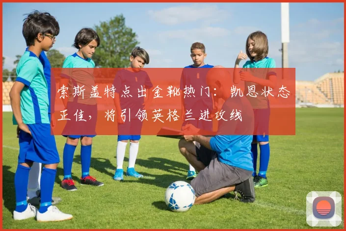 索斯盖特点出金靴热门：凯恩状态正佳，将引领英格兰进攻线